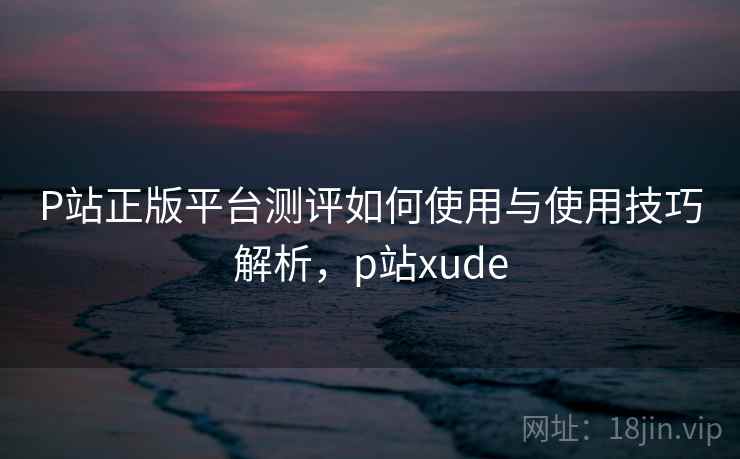 P站正版平台测评如何使用与使用技巧解析,p站xude P站正版平台测评如何使用与使用技巧解析,p站xude