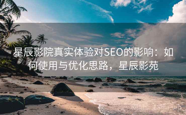 星辰影院真实体验对SEO的影响：如何使用与优化思路，星辰影苑