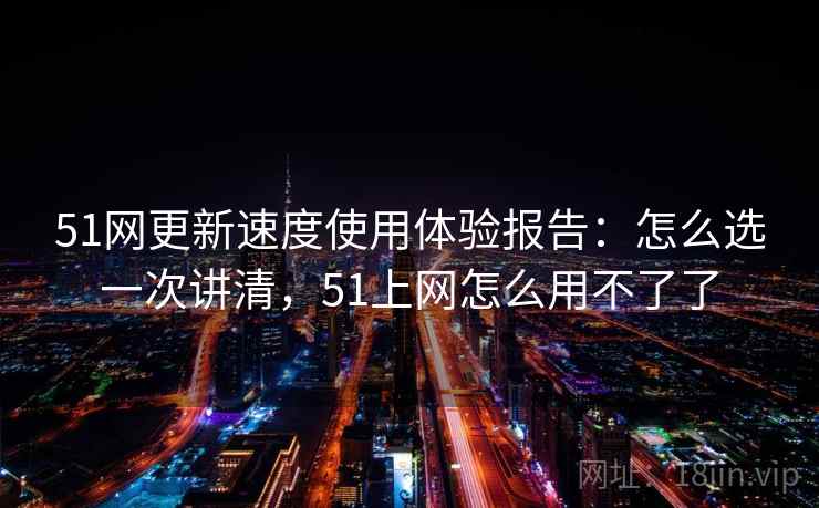 51网更新速度使用体验报告:怎么选一次讲清,51上网怎么用不了了 51网更新速度使用体验报告:怎么选一次讲清,51上网怎么用不了了
