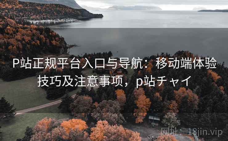 P站正规平台入口与导航:移动端体验技巧及注意事项,p站チャイ P站正规平台入口与导航:移动端体验技巧及注意事项,p站チャイ