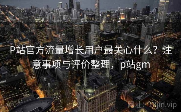 P站官方流量增长用户最关心什么？注意事项与评价整理，p站gm