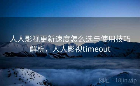 人人影视更新速度怎么选与使用技巧解析，人人影视timeout