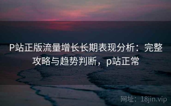 P站正版流量增长长期表现分析：完整攻略与趋势判断，p站正常