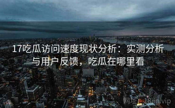 17吃瓜访问速度现状分析：实测分析与用户反馈，吃瓜在哪里看