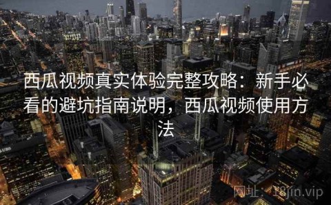 西瓜视频真实体验完整攻略：新手必看的避坑指南说明，西瓜视频使用方法