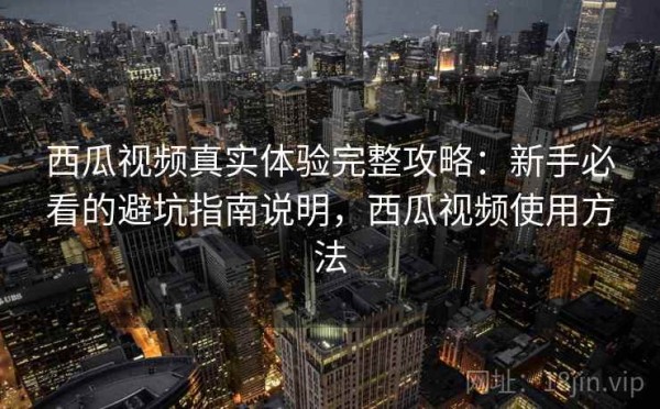 西瓜视频真实体验完整攻略：新手必看的避坑指南说明，西瓜视频使用方法