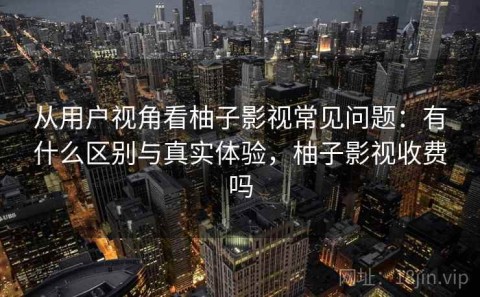 从用户视角看柚子影视常见问题：有什么区别与真实体验，柚子影视收费吗