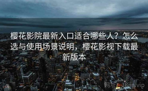 樱花影院最新入口适合哪些人？怎么选与使用场景说明，樱花影视下载最新版本