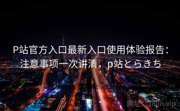 P站官方入口最新入口使用体验报告：注意事项一次讲清，p站とらきち