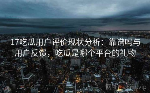 17吃瓜用户评价现状分析：靠谱吗与用户反馈，吃瓜是哪个平台的礼物