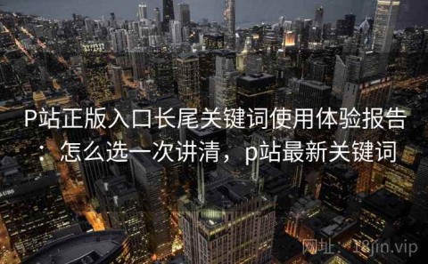 P站正版入口长尾关键词使用体验报告：怎么选一次讲清，p站最新关键词