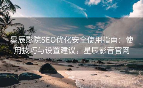 星辰影院SEO优化安全使用指南：使用技巧与设置建议，星辰影音官网
