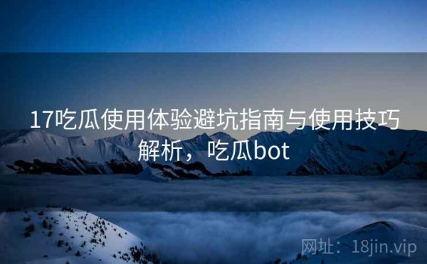 17吃瓜使用体验避坑指南与使用技巧解析，吃瓜bot