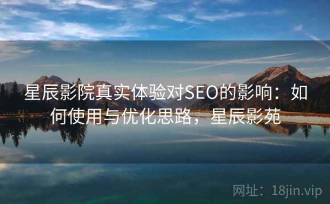 星辰影院真实体验对SEO的影响：如何使用与优化思路，星辰影苑