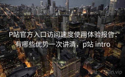 P站官方入口访问速度使用体验报告：有哪些优势一次讲清，p站 intro