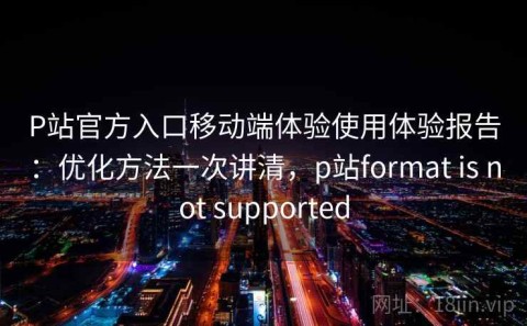 P站官方入口移动端体验使用体验报告：优化方法一次讲清，p站format is not supported