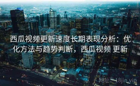 西瓜视频更新速度长期表现分析：优化方法与趋势判断，西瓜视频 更新