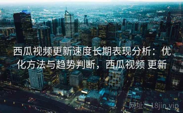 西瓜视频更新速度长期表现分析：优化方法与趋势判断，西瓜视频 更新