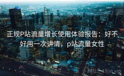 正规P站流量增长使用体验报告：好不好用一次讲清，p站流量女性