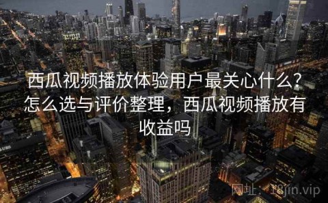 西瓜视频播放体验用户最关心什么？怎么选与评价整理，西瓜视频播放有收益吗