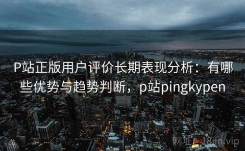 P站正版用户评价长期表现分析：有哪些优势与趋势判断，p站pingkypen