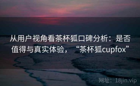 从用户视角看茶杯狐口碑分析：是否值得与真实体验，“茶杯狐cupfox”