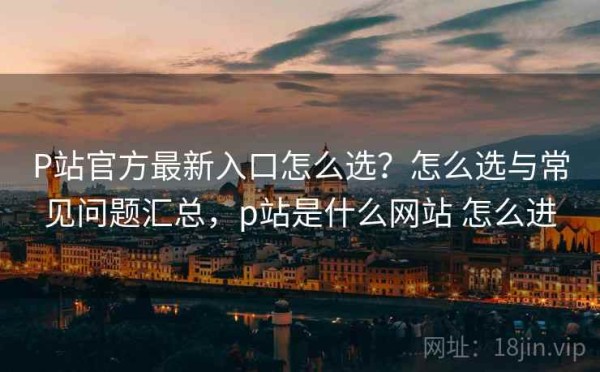 P站官方最新入口怎么选？怎么选与常见问题汇总，p站是什么网站 怎么进