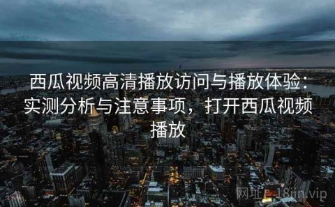 西瓜视频高清播放访问与播放体验：实测分析与注意事项，打开西瓜视频播放