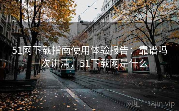 51网下载指南使用体验报告：靠谱吗一次讲清，51下载网是什么