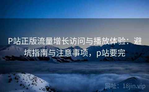 P站正版流量增长访问与播放体验：避坑指南与注意事项，p站要完