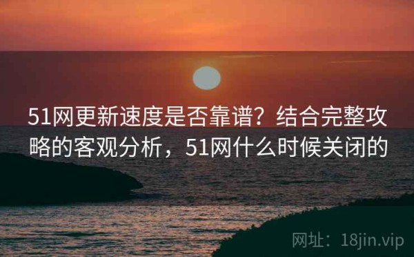 51网更新速度是否靠谱？结合完整攻略的客观分析，51网什么时候关闭的