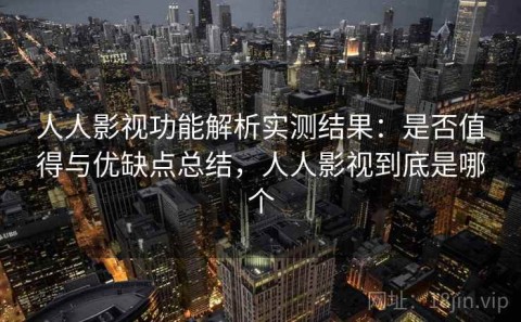人人影视功能解析实测结果：是否值得与优缺点总结，人人影视到底是哪个