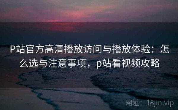 P站官方高清播放访问与播放体验：怎么选与注意事项，p站看视频攻略