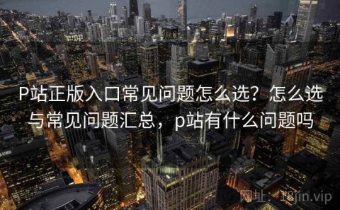 P站正版入口常见问题怎么选？怎么选与常见问题汇总，p站有什么问题吗