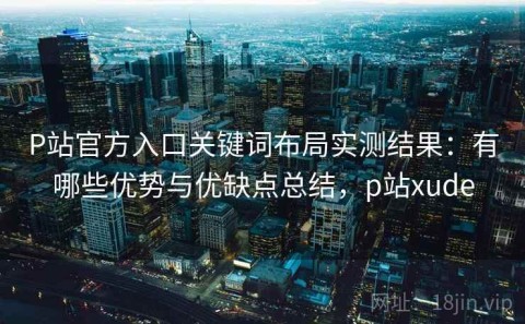 P站官方入口关键词布局实测结果：有哪些优势与优缺点总结，p站xude