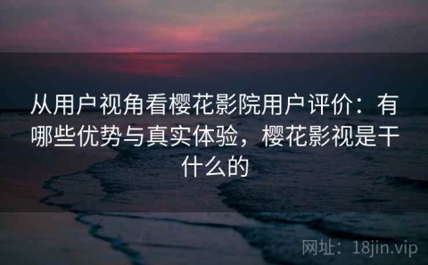 从用户视角看樱花影院用户评价：有哪些优势与真实体验，樱花影视是干什么的