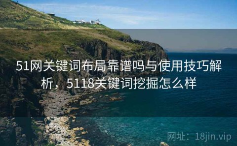 51网关键词布局靠谱吗与使用技巧解析，5118关键词挖掘怎么样