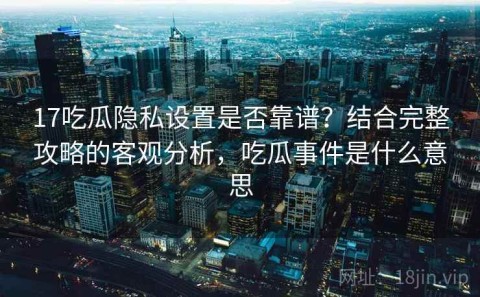 17吃瓜隐私设置是否靠谱？结合完整攻略的客观分析，吃瓜事件是什么意思