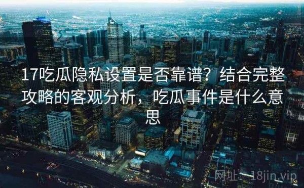 17吃瓜隐私设置是否靠谱？结合完整攻略的客观分析，吃瓜事件是什么意思