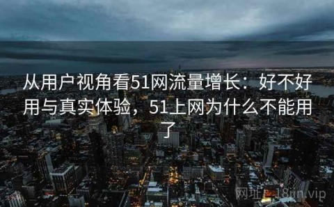 从用户视角看51网流量增长：好不好用与真实体验，51上网为什么不能用了