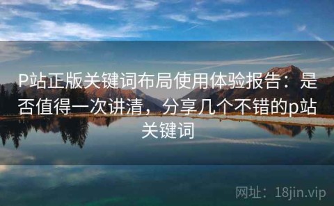 P站正版关键词布局使用体验报告：是否值得一次讲清，分享几个不错的p站关键词