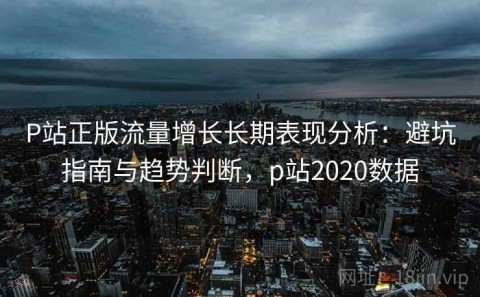 P站正版流量增长长期表现分析：避坑指南与趋势判断，p站2020数据