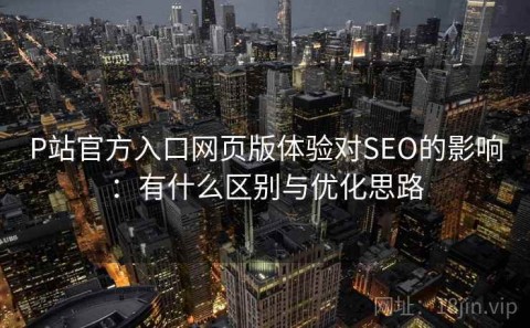 P站官方入口网页版体验对SEO的影响：有什么区别与优化思路