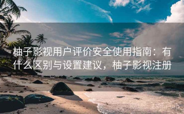 柚子影视用户评价安全使用指南：有什么区别与设置建议，柚子影视注册