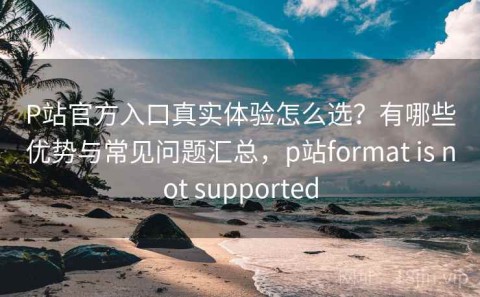 P站官方入口真实体验怎么选？有哪些优势与常见问题汇总，p站format is not supported