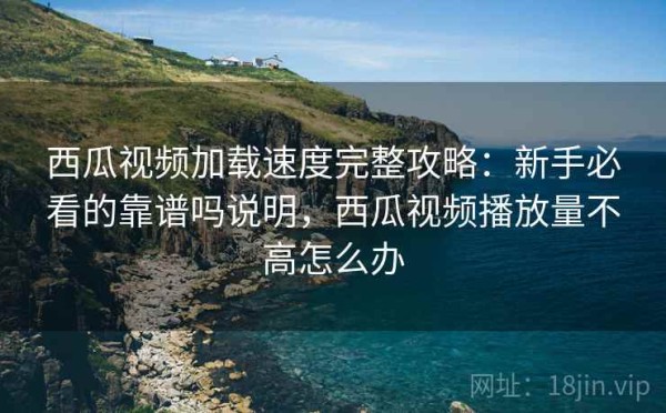 西瓜视频加载速度完整攻略：新手必看的靠谱吗说明，西瓜视频播放量不高怎么办