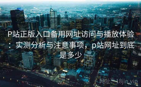 P站正版入口备用网址访问与播放体验：实测分析与注意事项，p站网址到底是多少