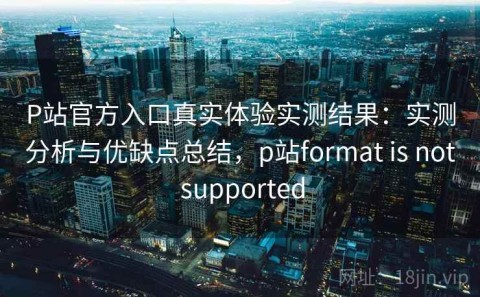 P站官方入口真实体验实测结果：实测分析与优缺点总结，p站format is not supported