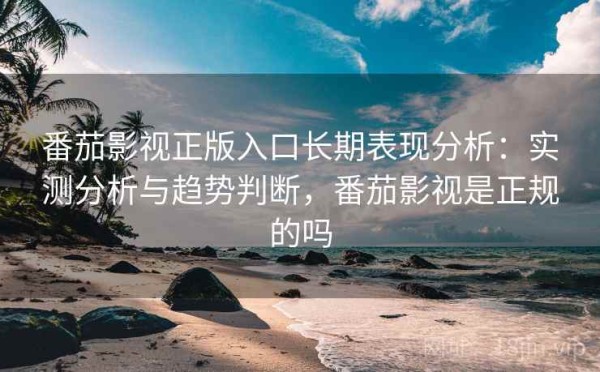 番茄影视正版入口长期表现分析：实测分析与趋势判断，番茄影视是正规的吗