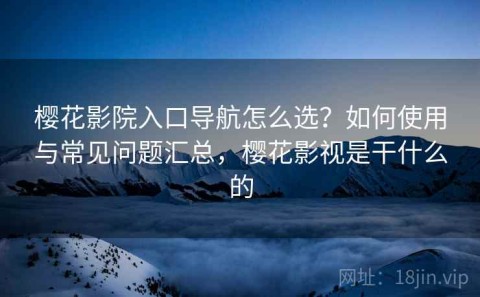 樱花影院入口导航怎么选？如何使用与常见问题汇总，樱花影视是干什么的
